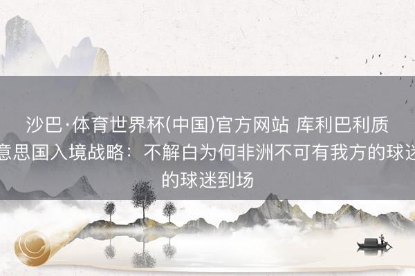 沙巴·体育世界杯(中国)官方网站 库利巴利质疑好意思国入境战略:不解白为何非洲不可有我方的球迷到场