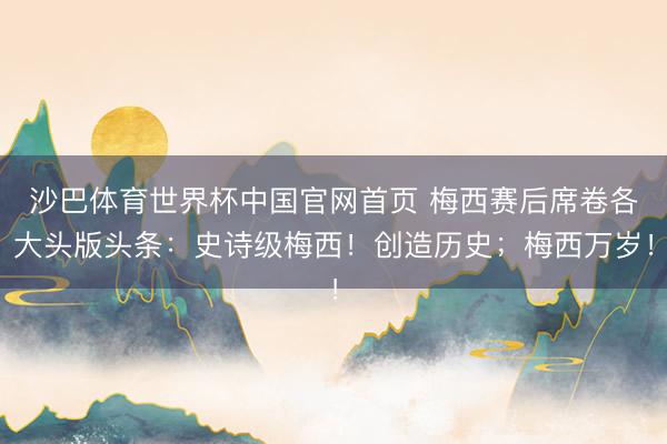 沙巴体育世界杯中国官网首页 梅西赛后席卷各大头版头条:史诗级梅西!创造历史;梅西万岁!