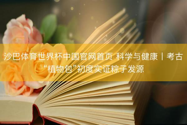 沙巴体育世界杯中国官网首页 科学与健康丨考古“植物包”初度实证粽子发源
