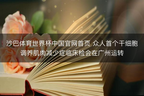 沙巴体育世界杯中国官网首页 众人首个干细胞调养肌肉减少症临床检会在广州运转