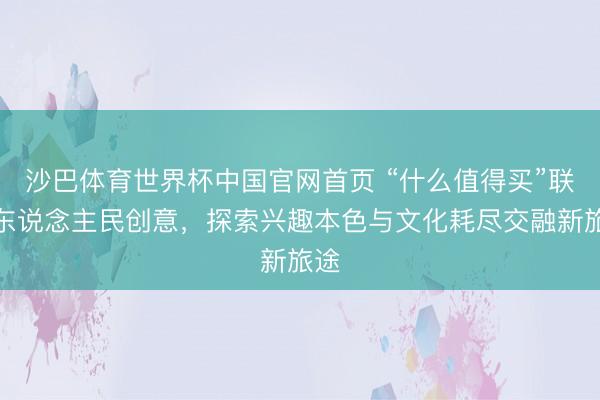 沙巴体育世界杯中国官网首页 “什么值得买”联袂东说念主民创意,探索兴趣本色与文化耗尽交融新旅途