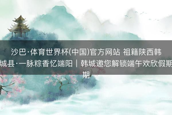 沙巴·体育世界杯(中国)官方网站 祖籍陕西韩城县·一脉粽香忆端阳|韩城邀您解锁端午欢欣假期