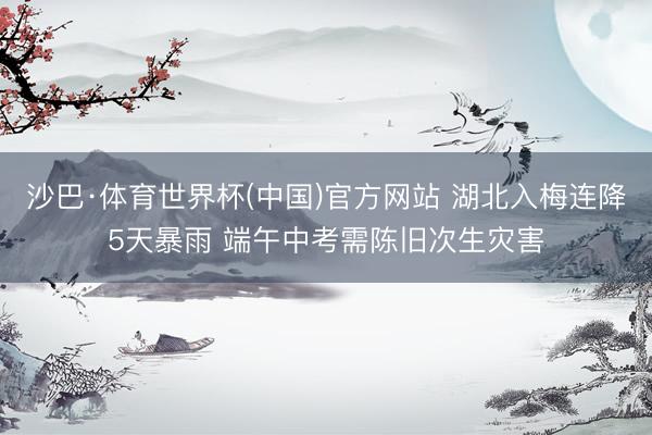 沙巴·体育世界杯(中国)官方网站 湖北入梅连降5天暴雨 端午中考需陈旧次生灾害
