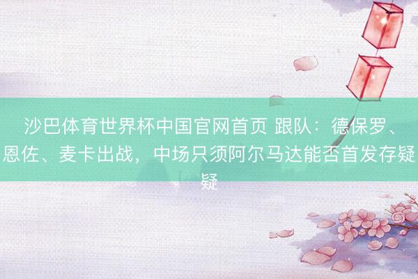 沙巴体育世界杯中国官网首页 跟队：德保罗、恩佐、麦卡出战，中场只须阿尔马达能否首发存疑