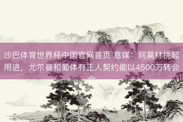 沙巴体育世界杯中国官网首页 意媒：阿莫林挑起用进，尤尔曼和葡体有正人契约能以4500万转会