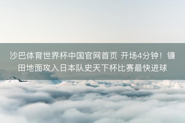 沙巴体育世界杯中国官网首页 开场4分钟！镰田地面攻入日本队史天下杯比赛最快进球